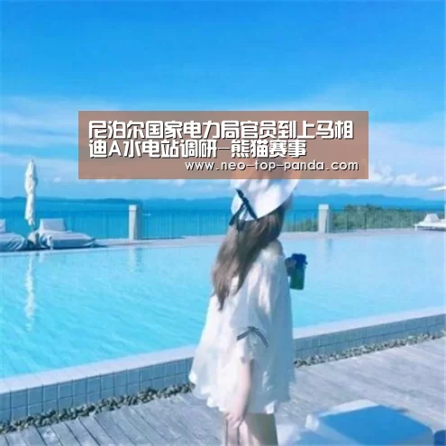 尼泊尔国家电力局官员到上马相迪A水电站调研-熊猫赛事(图3) 熊猫体育